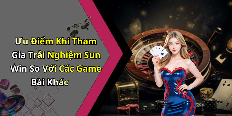 Ưu Điểm Khi Tham Gia Trải Nghiệm Sun Win So Với Các Game Bài Khác